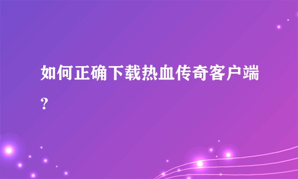 如何正确下载热血传奇客户端？