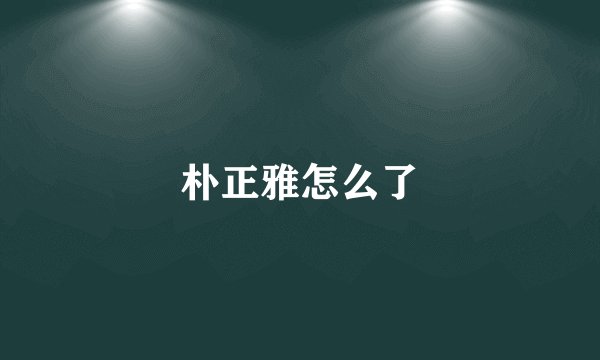 朴正雅怎么了