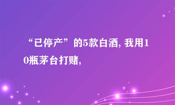 “已停产”的5款白酒, 我用10瓶茅台打赌,