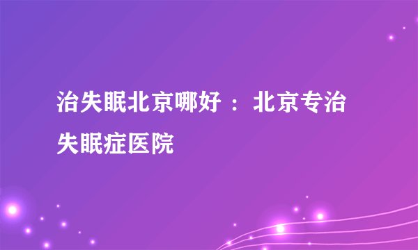 治失眠北京哪好 ：北京专治失眠症医院