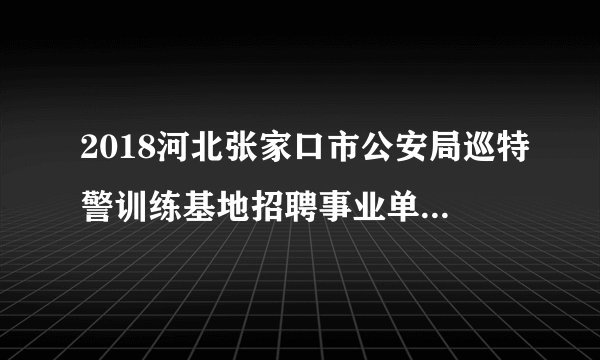 2018河北张家口市公安局巡特警训练基地招聘事业单位人员60名公告
