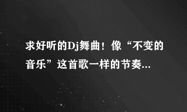 求好听的Dj舞曲！像“不变的音乐”这首歌一样的节奏或英文歌都行！