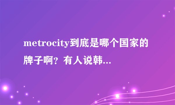 metrocity到底是哪个国家的牌子啊？有人说韩国，有人说意大利，到底哪？...