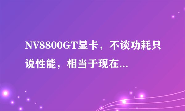NV8800GT显卡，不谈功耗只说性能，相当于现在的那款。