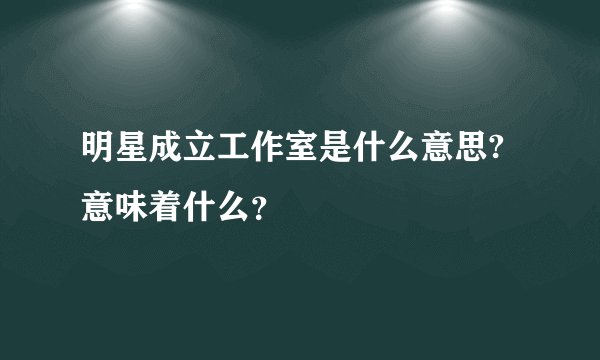 明星成立工作室是什么意思?意味着什么？