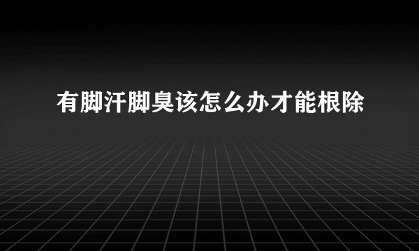 有脚汗脚臭该怎么办才能根除