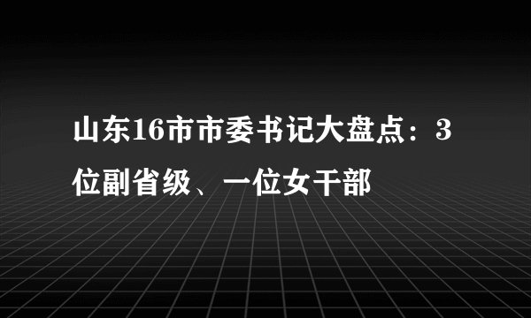 山东16市市委书记大盘点：3位副省级、一位女干部