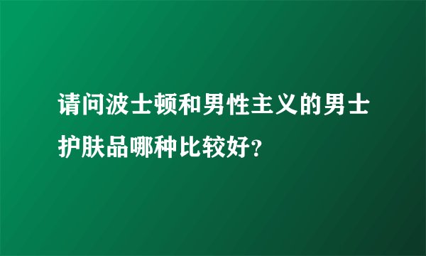 请问波士顿和男性主义的男士护肤品哪种比较好？