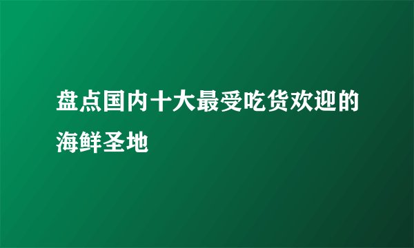 盘点国内十大最受吃货欢迎的海鲜圣地