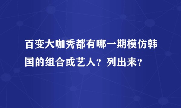 百变大咖秀都有哪一期模仿韩国的组合或艺人?列出来?