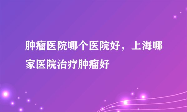 肿瘤医院哪个医院好,上海哪家医院治疗肿瘤好