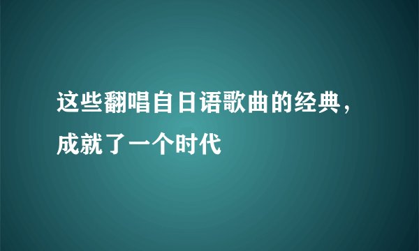 这些翻唱自日语歌曲的经典，成就了一个时代