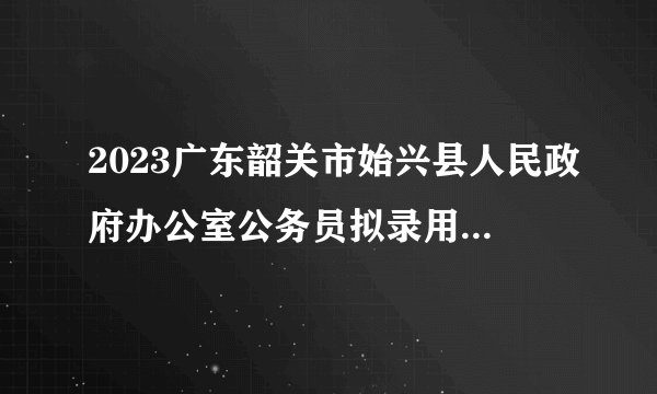 2023广东韶关市始兴县人民政府办公室公务员拟录用公示（1人）