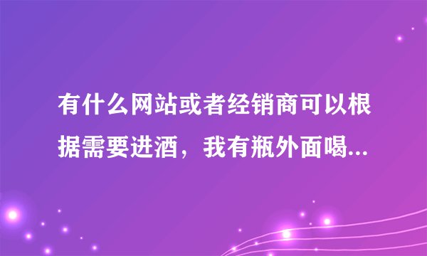 有什么网站或者经销商可以根据需要进酒，我有瓶外面喝道的酒想买