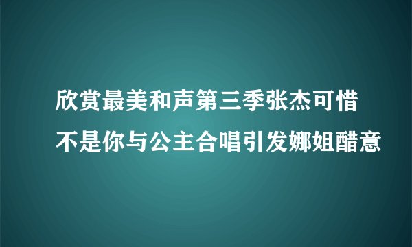 欣赏最美和声第三季张杰可惜不是你与公主合唱引发娜姐醋意