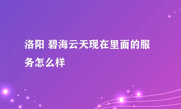 洛阳 碧海云天现在里面的服务怎么样