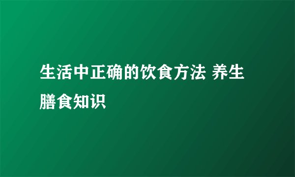 生活中正确的饮食方法 养生膳食知识