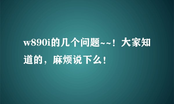 w890i的几个问题~~！大家知道的，麻烦说下么！