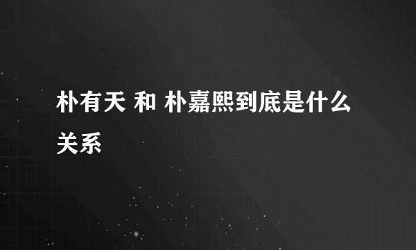 朴有天 和 朴嘉熙到底是什么关系