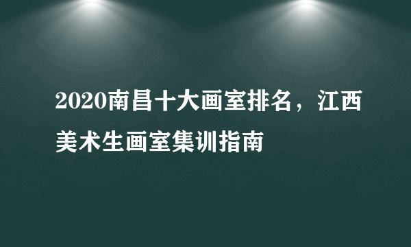 2020南昌十大画室排名，江西美术生画室集训指南