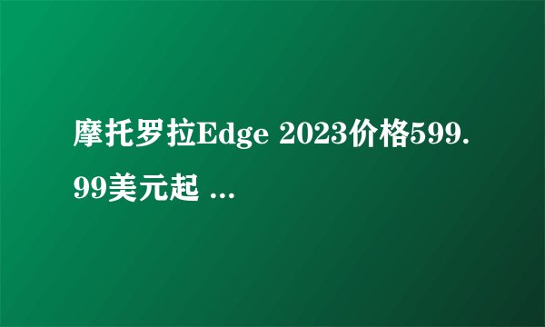 摩托罗拉Edge 2023价格599.99美元起 4400mAh电池