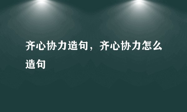 齐心协力造句，齐心协力怎么造句