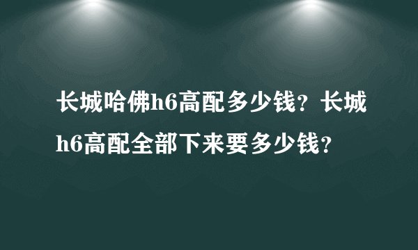 长城哈佛h6高配多少钱？长城h6高配全部下来要多少钱？