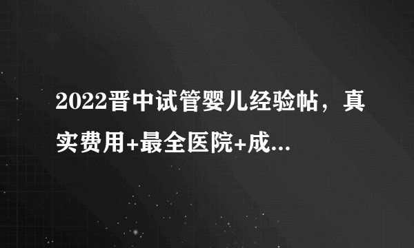 2022晋中试管婴儿经验帖，真实费用+最全医院+成功率排行