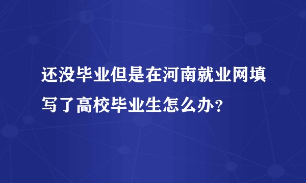 还没毕业但是在河南就业网填写了高校毕业生怎么办?