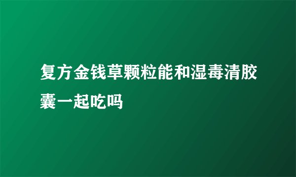 复方金钱草颗粒能和湿毒清胶囊一起吃吗