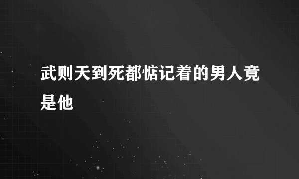 武则天到死都惦记着的男人竟是他