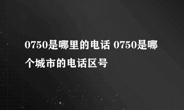 0750是哪里的电话 0750是哪个城市的电话区号