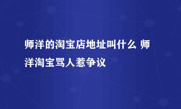 师洋的淘宝店地址叫什么 师洋淘宝骂人惹争议