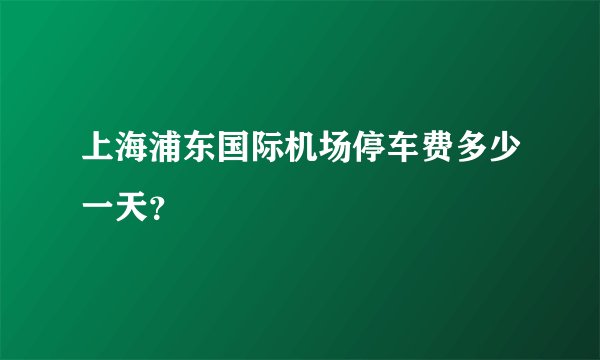 上海浦东国际机场停车费多少一天？
