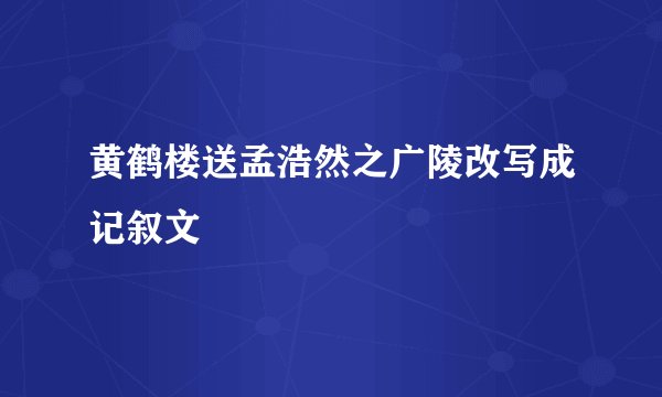 黄鹤楼送孟浩然之广陵改写成记叙文