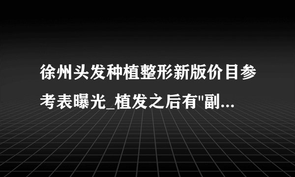 徐州头发种植整形新版价目参考表曝光_植发之后有
