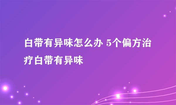 白带有异味怎么办 5个偏方治疗白带有异味