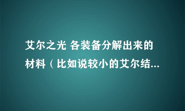 艾尔之光 各装备分解出来的材料(比如说较小的艾尔结晶之类的)多少ED 请具体 是电信2区的 O(∩_∩)O谢谢