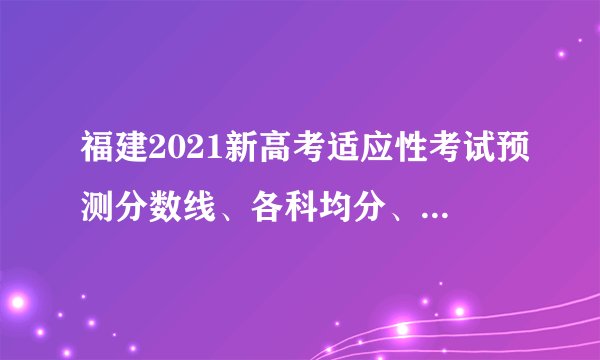福建2021新高考适应性考试预测分数线、各科均分、排位表出炉！