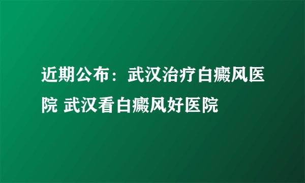 近期公布：武汉治疗白癜风医院 武汉看白癜风好医院