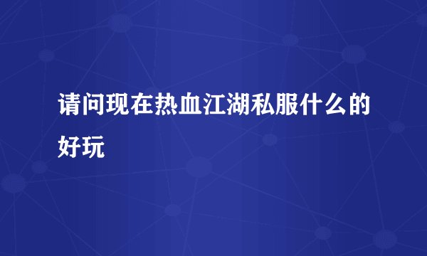 请问现在热血江湖私服什么的好玩