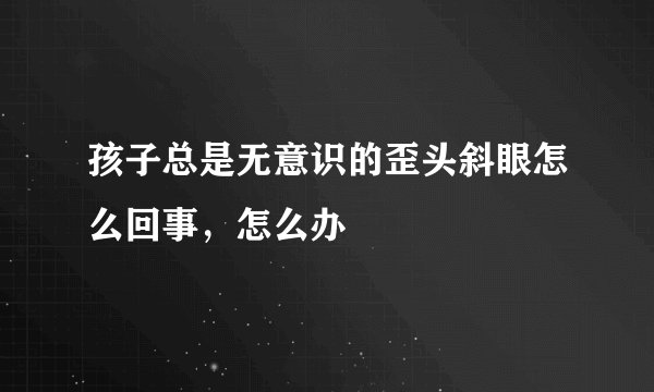孩子总是无意识的歪头斜眼怎么回事，怎么办