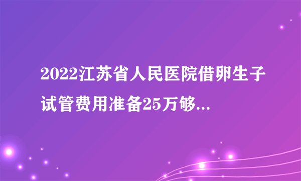 2022江苏省人民医院借卵生子试管费用准备25万够吗？附费用清单一览