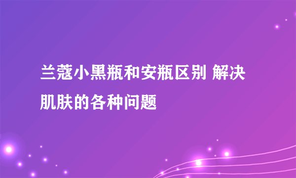 兰蔻小黑瓶和安瓶区别 解决肌肤的各种问题