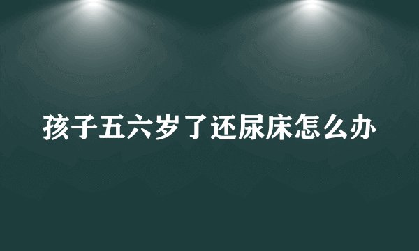 孩子五六岁了还尿床怎么办