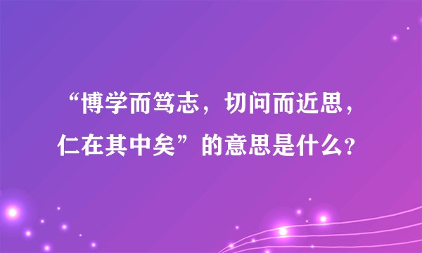 “博学而笃志，切问而近思，仁在其中矣”的意思是什么？