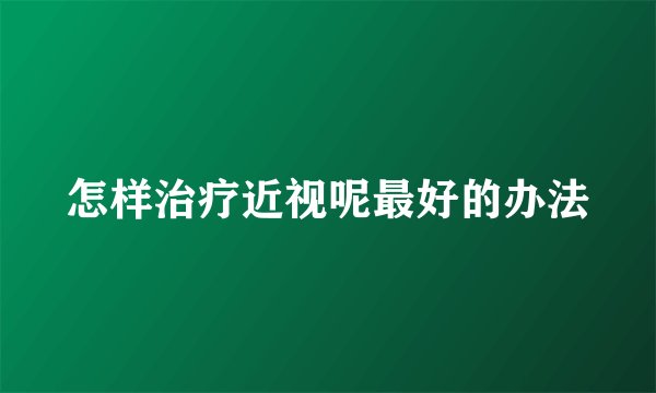 怎样治疗近视呢最好的办法