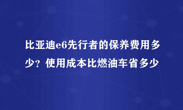 比亚迪e6先行者的保养费用多少？使用成本比燃油车省多少