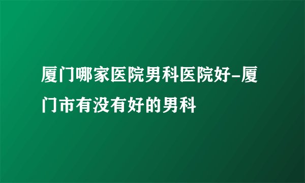 厦门哪家医院男科医院好-厦门市有没有好的男科