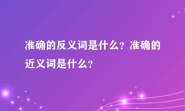 准确的反义词是什么？准确的近义词是什么？